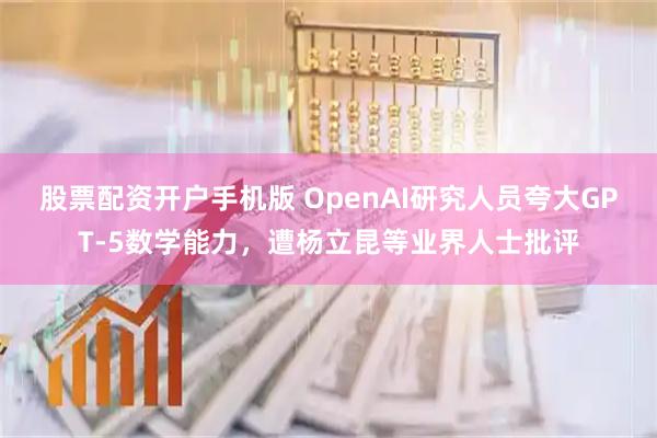 股票配资开户手机版 OpenAI研究人员夸大GPT-5数学能力，遭杨立昆等业界人士批评
