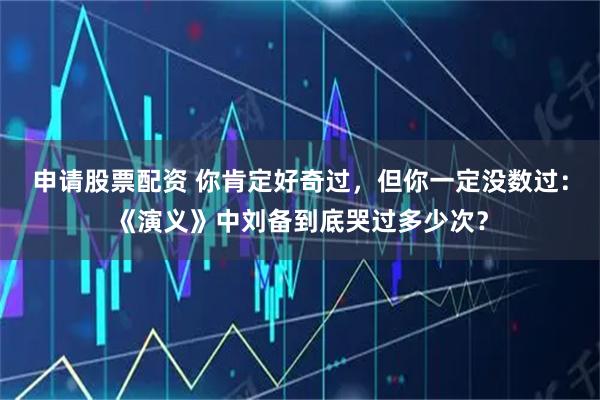 申请股票配资 你肯定好奇过，但你一定没数过：《演义》中刘备到底哭过多少次？