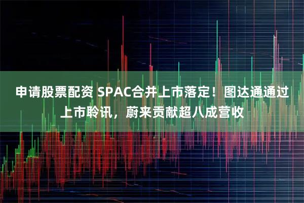 申请股票配资 SPAC合并上市落定！图达通通过上市聆讯，蔚来贡献超八成营收