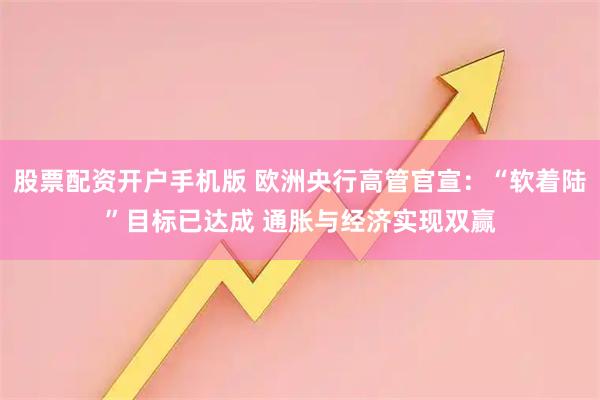 股票配资开户手机版 欧洲央行高管官宣：“软着陆”目标已达成 通胀与经济实现双赢