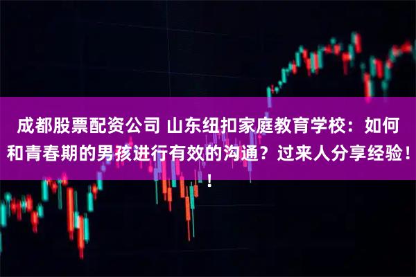 成都股票配资公司 山东纽扣家庭教育学校：如何和青春期的男孩进行有效的沟通？过来人分享经验！