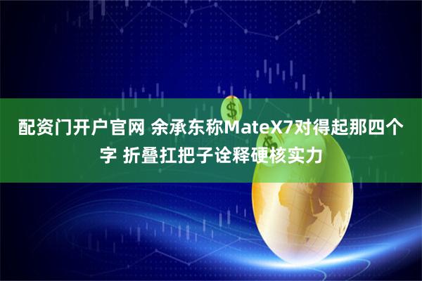 配资门开户官网 余承东称MateX7对得起那四个字 折叠扛把子诠释硬核实力