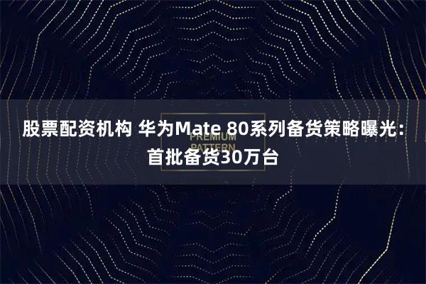 股票配资机构 华为Mate 80系列备货策略曝光：首批备货30万台