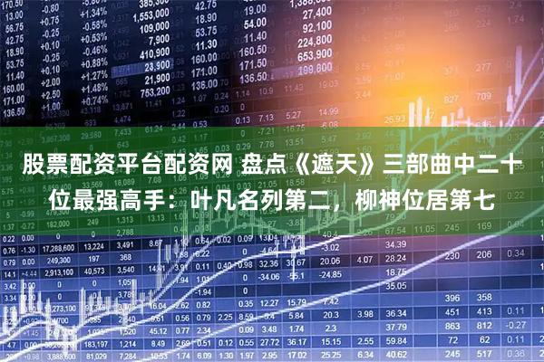 股票配资平台配资网 盘点《遮天》三部曲中二十位最强高手：叶凡名列第二，柳神位居第七