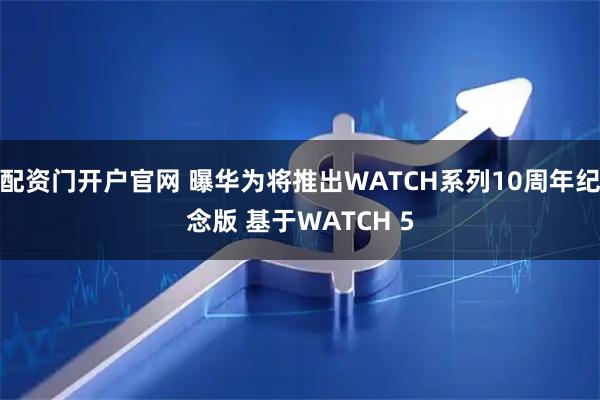 配资门开户官网 曝华为将推出WATCH系列10周年纪念版 基于WATCH 5