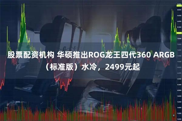 股票配资机构 华硕推出ROG龙王四代360 ARGB（标准版）水冷，2499元起