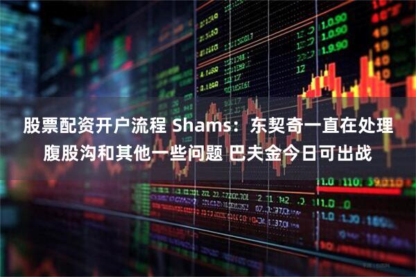股票配资开户流程 Shams：东契奇一直在处理腹股沟和其他一些问题 巴夫金今日可出战