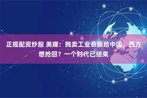正规配资炒股 美媒：贱卖工业命脉给中国，西方想抢回？一个时代已结束