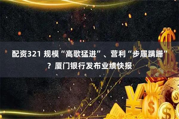 配资321 规模“高歌猛进”、营利“步履蹒跚”？厦门银行发布业绩快报