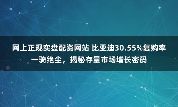 网上正规实盘配资网站 比亚迪30.55%复购率一骑绝尘，揭秘存量市场增长密码