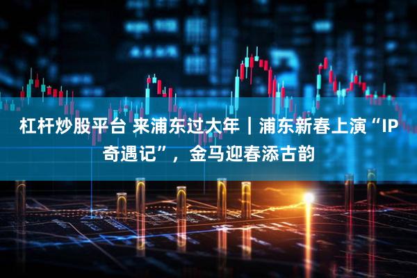 杠杆炒股平台 来浦东过大年｜浦东新春上演“IP奇遇记”，金马迎春添古韵