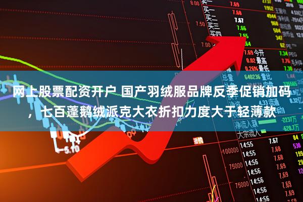网上股票配资开户 国产羽绒服品牌反季促销加码，七百蓬鹅绒派克大衣折扣力度大于轻薄款