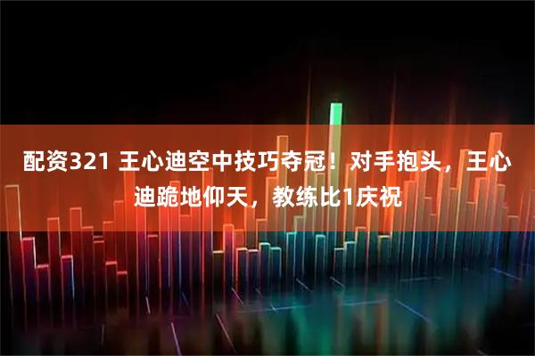 配资321 王心迪空中技巧夺冠！对手抱头，王心迪跪地仰天，教练比1庆祝