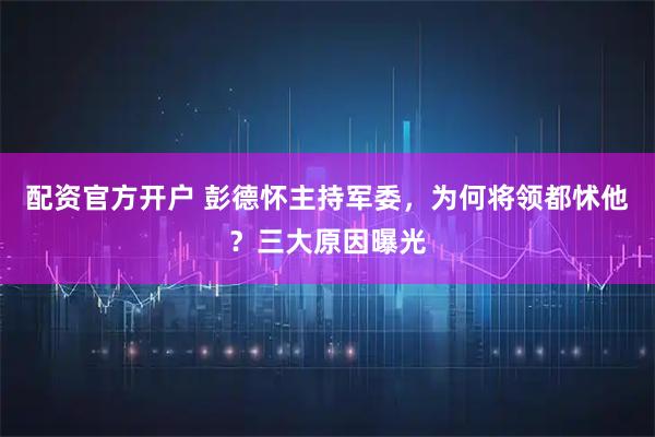 配资官方开户 彭德怀主持军委，为何将领都怵他？三大原因曝光