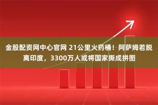 金股配资网中心官网 21公里火药桶！阿萨姆若脱离印度，3300万人或将国家撕成拼图